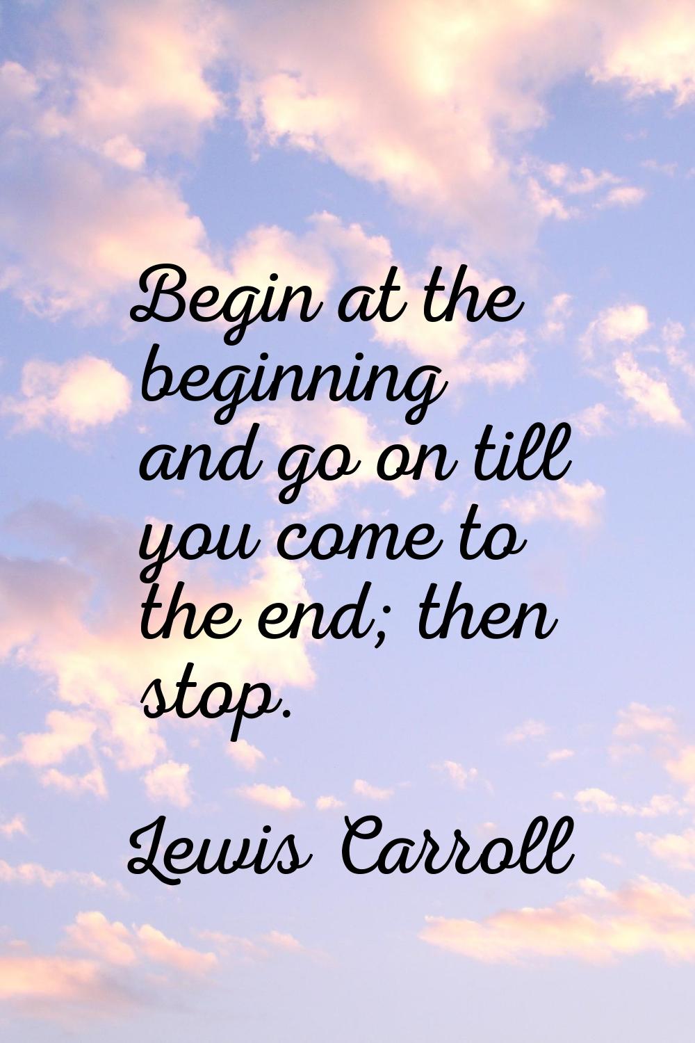 Begin at the beginning and go on till you come to the end; then stop.