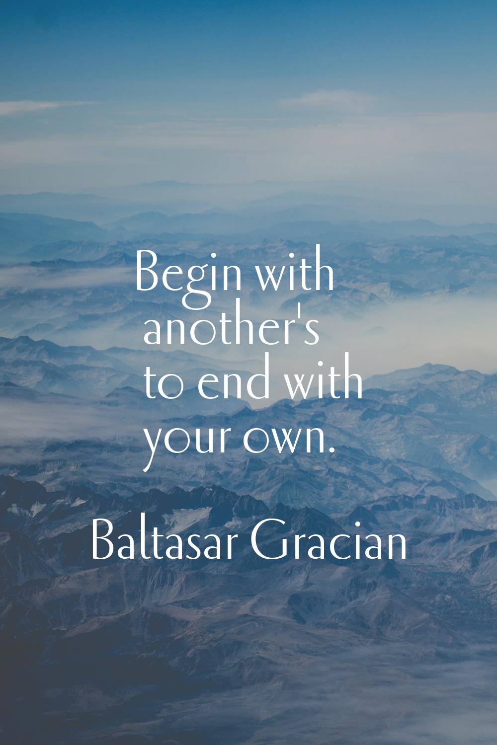 Begin with another's to end with your own.