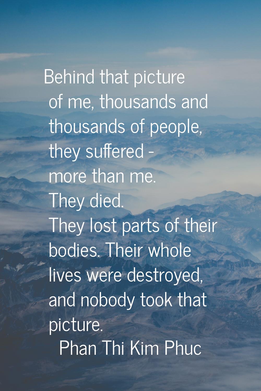 Behind that picture of me, thousands and thousands of people, they suffered - more than me. They di