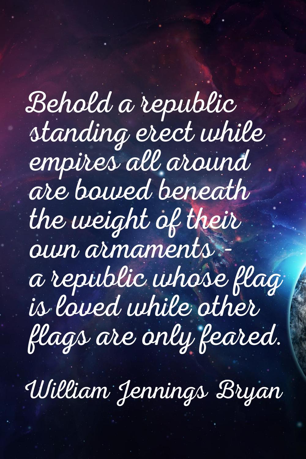 Behold a republic standing erect while empires all around are bowed beneath the weight of their own
