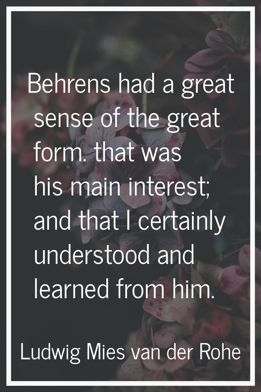 Behrens had a great sense of the great form. that was his main interest; and that I certainly under