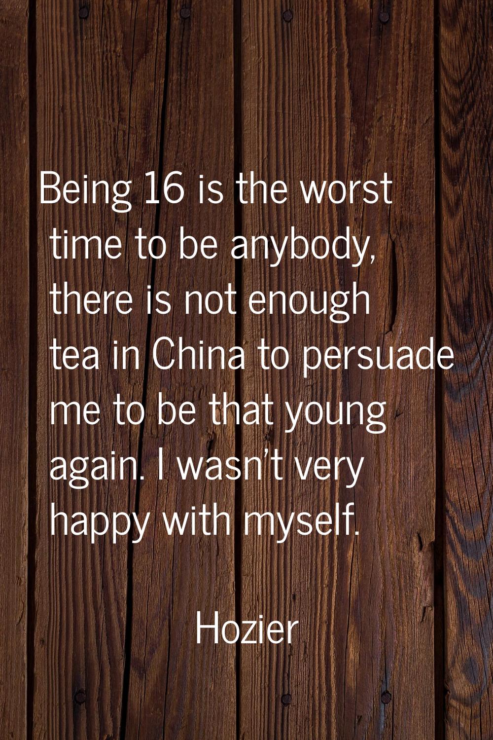 Being 16 is the worst time to be anybody, there is not enough tea in China to persuade me to be tha