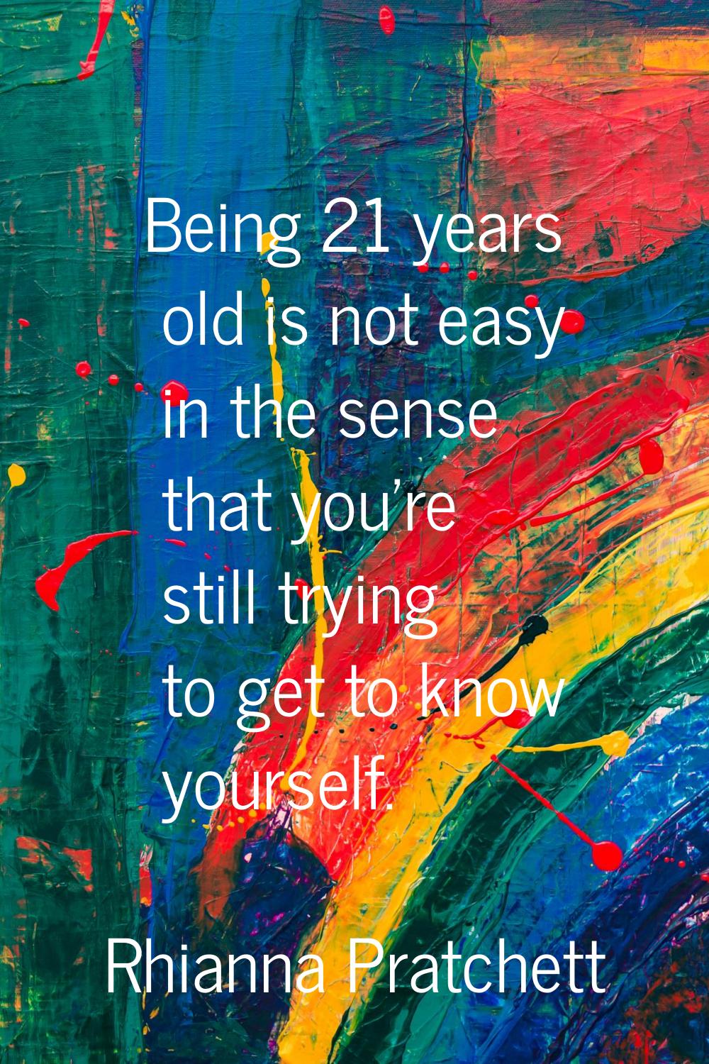 Being 21 years old is not easy in the sense that you're still trying to get to know yourself.