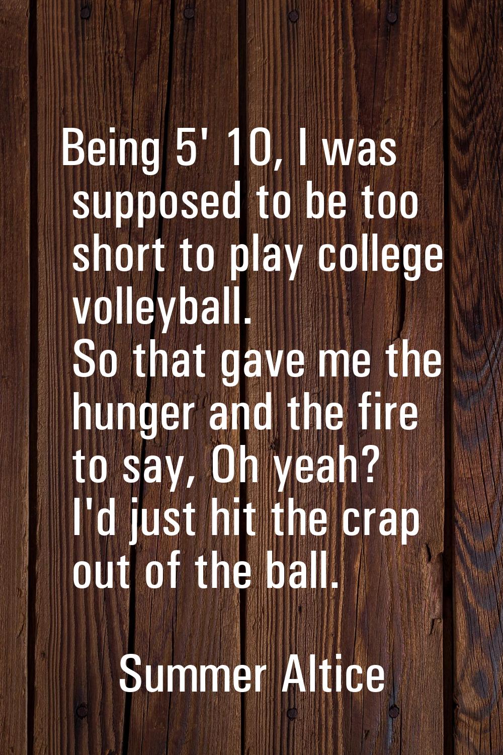 Being 5' 10, I was supposed to be too short to play college volleyball. So that gave me the hunger 