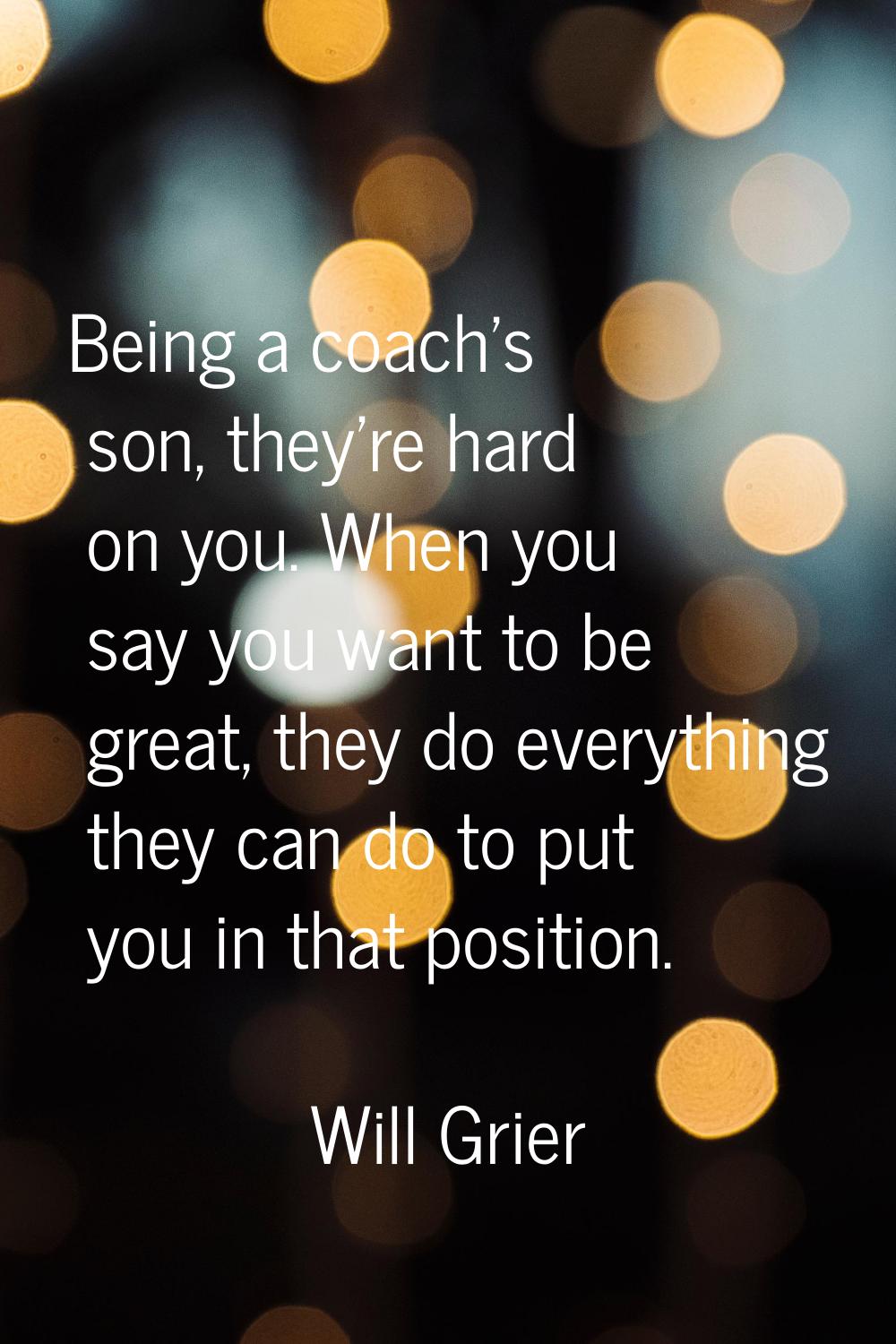 Being a coach's son, they're hard on you. When you say you want to be great, they do everything the