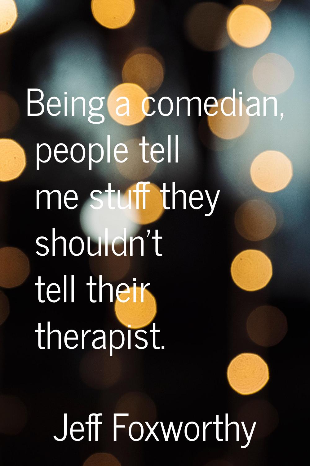 Being a comedian, people tell me stuff they shouldn't tell their therapist.