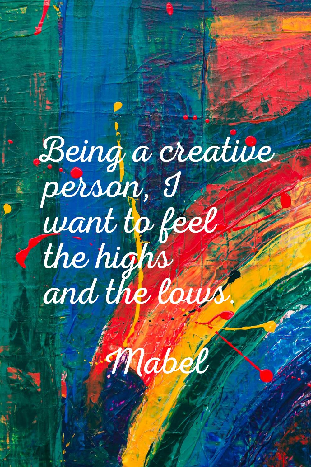Being a creative person, I want to feel the highs and the lows.