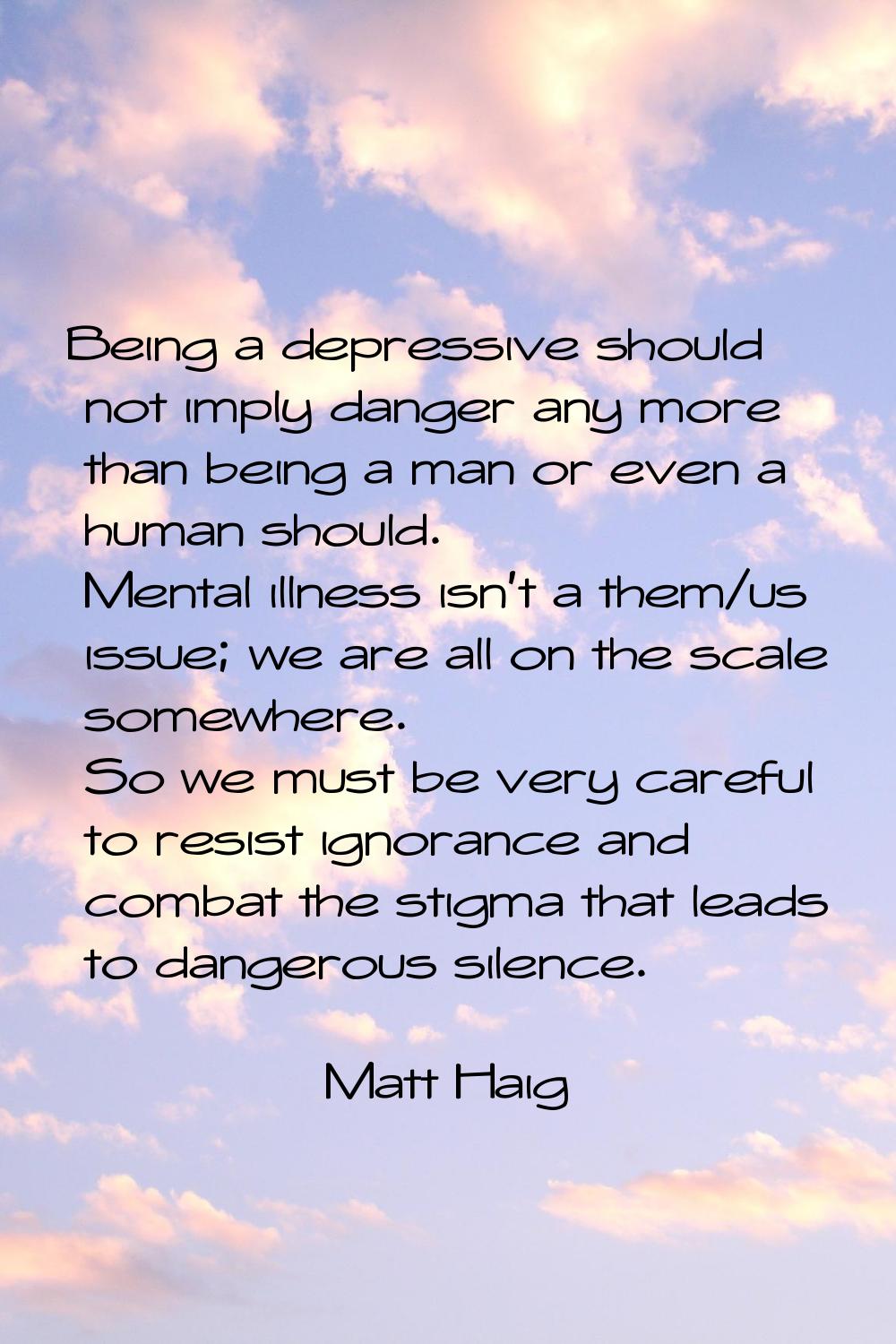 Being a depressive should not imply danger any more than being a man or even a human should. Mental