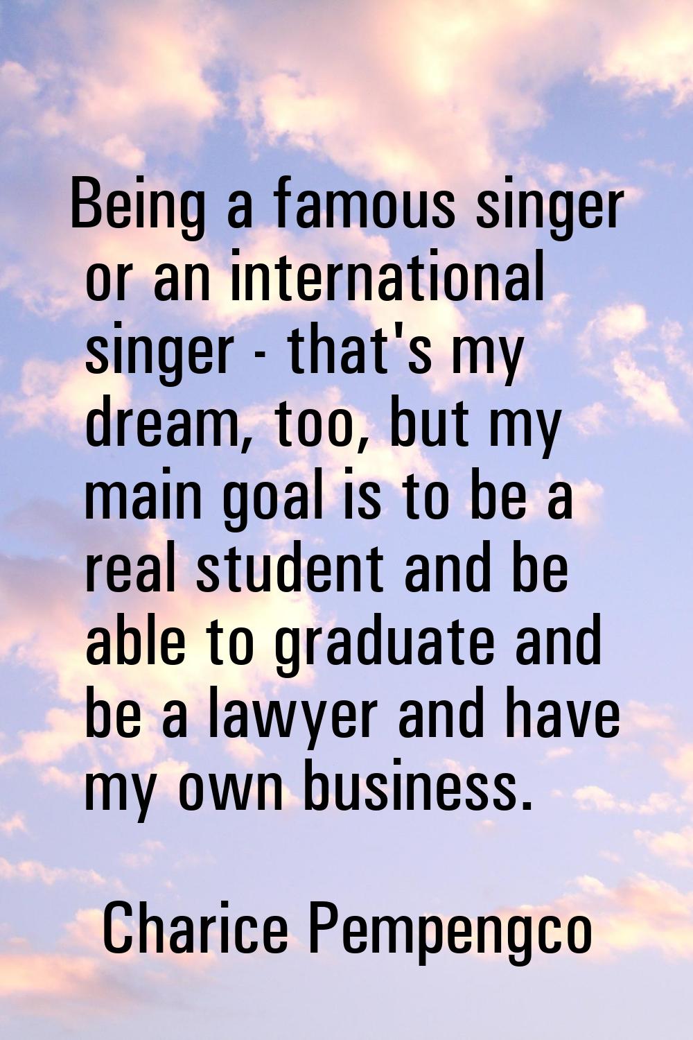 Being a famous singer or an international singer - that's my dream, too, but my main goal is to be 