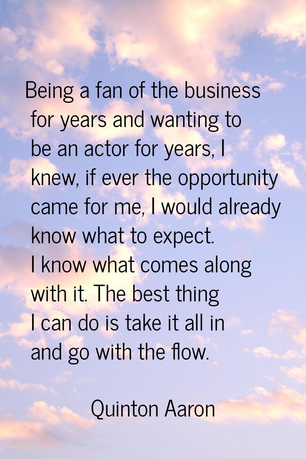 Being a fan of the business for years and wanting to be an actor for years, I knew, if ever the opp