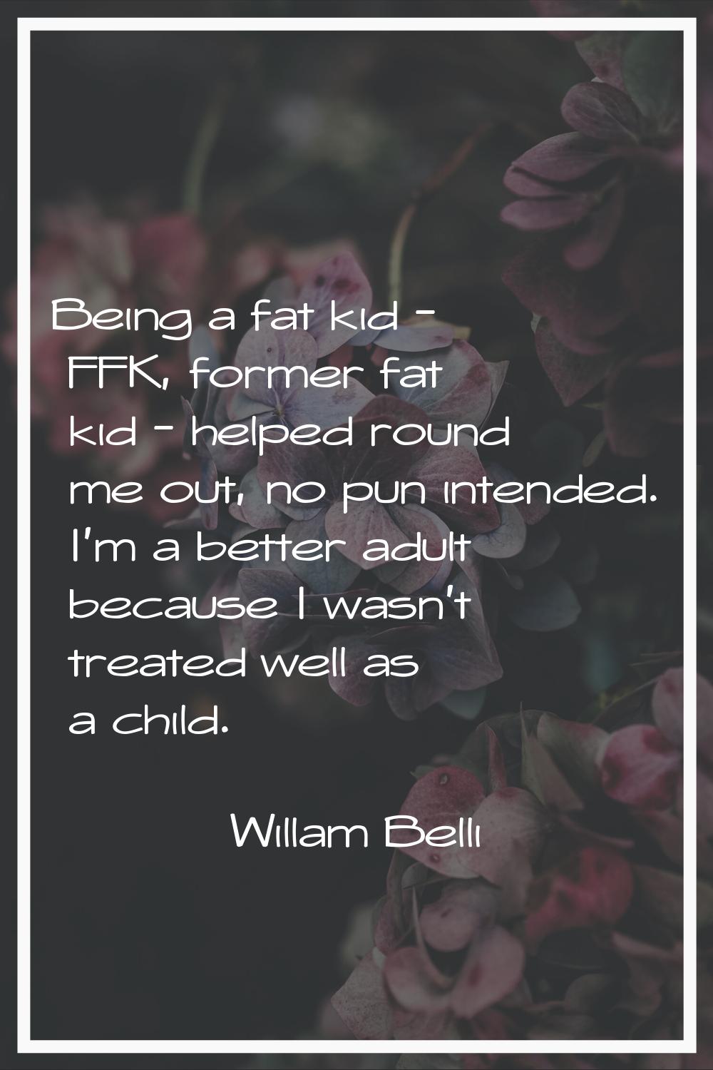 Being a fat kid - FFK, former fat kid - helped round me out, no pun intended. I'm a better adult be