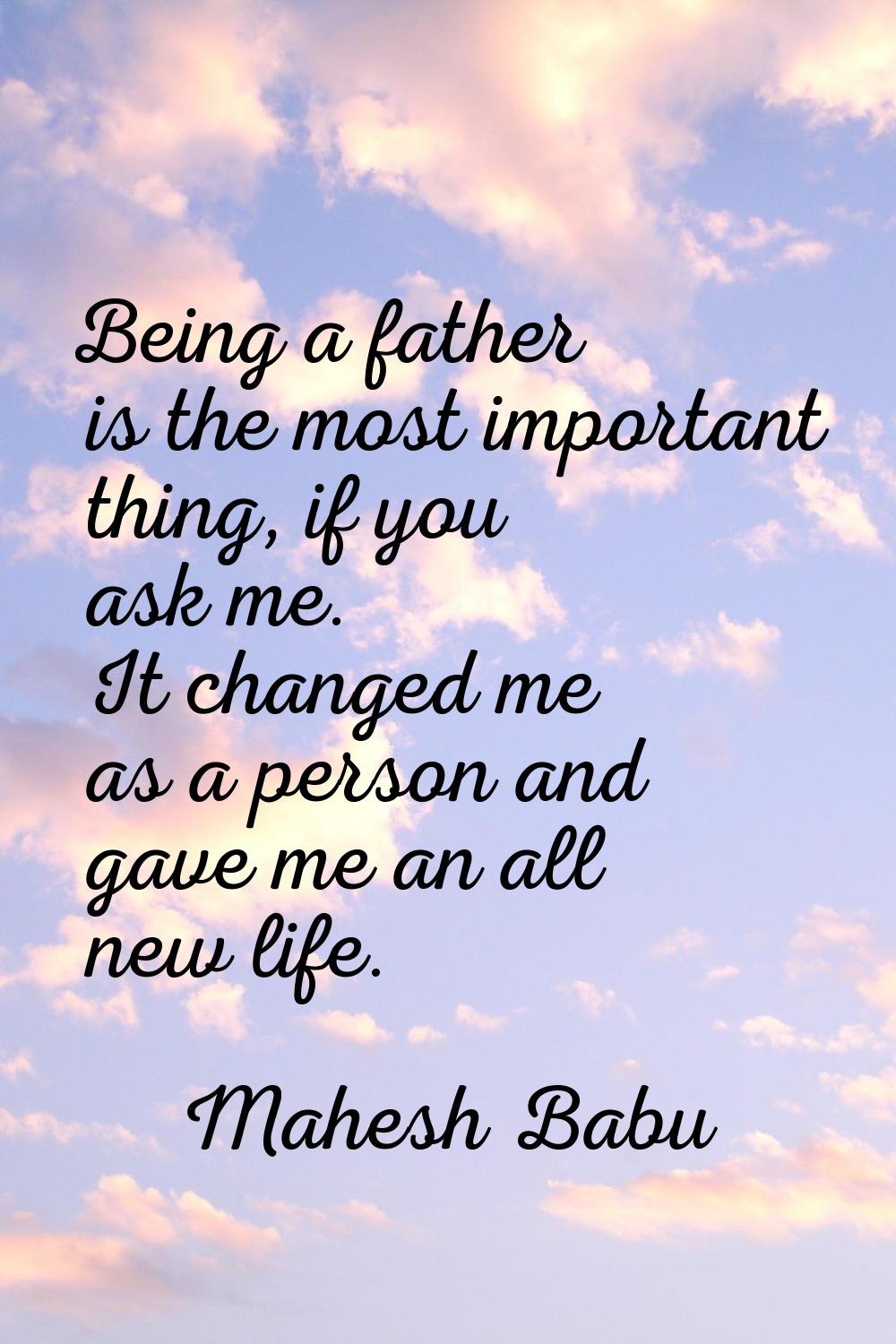Being a father is the most important thing, if you ask me. It changed me as a person and gave me an