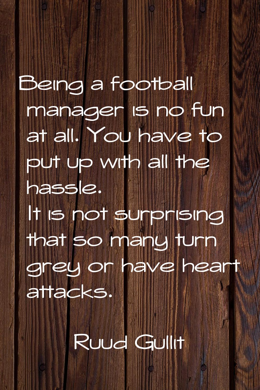Being a football manager is no fun at all. You have to put up with all the hassle. It is not surpri
