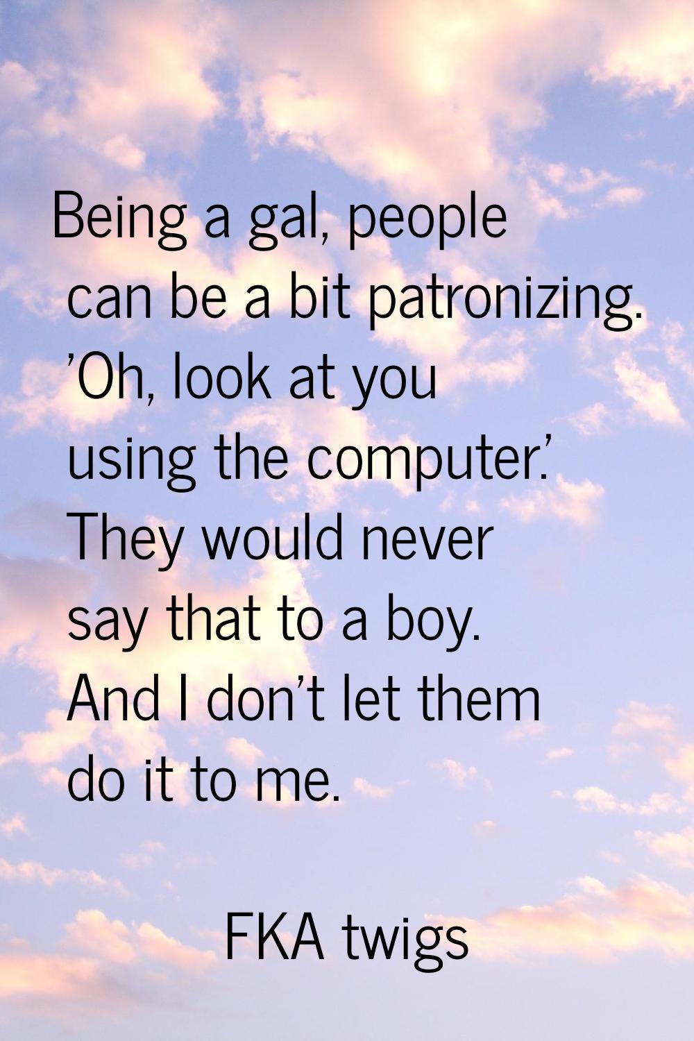 Being a gal, people can be a bit patronizing. 'Oh, look at you using the computer.' They would neve