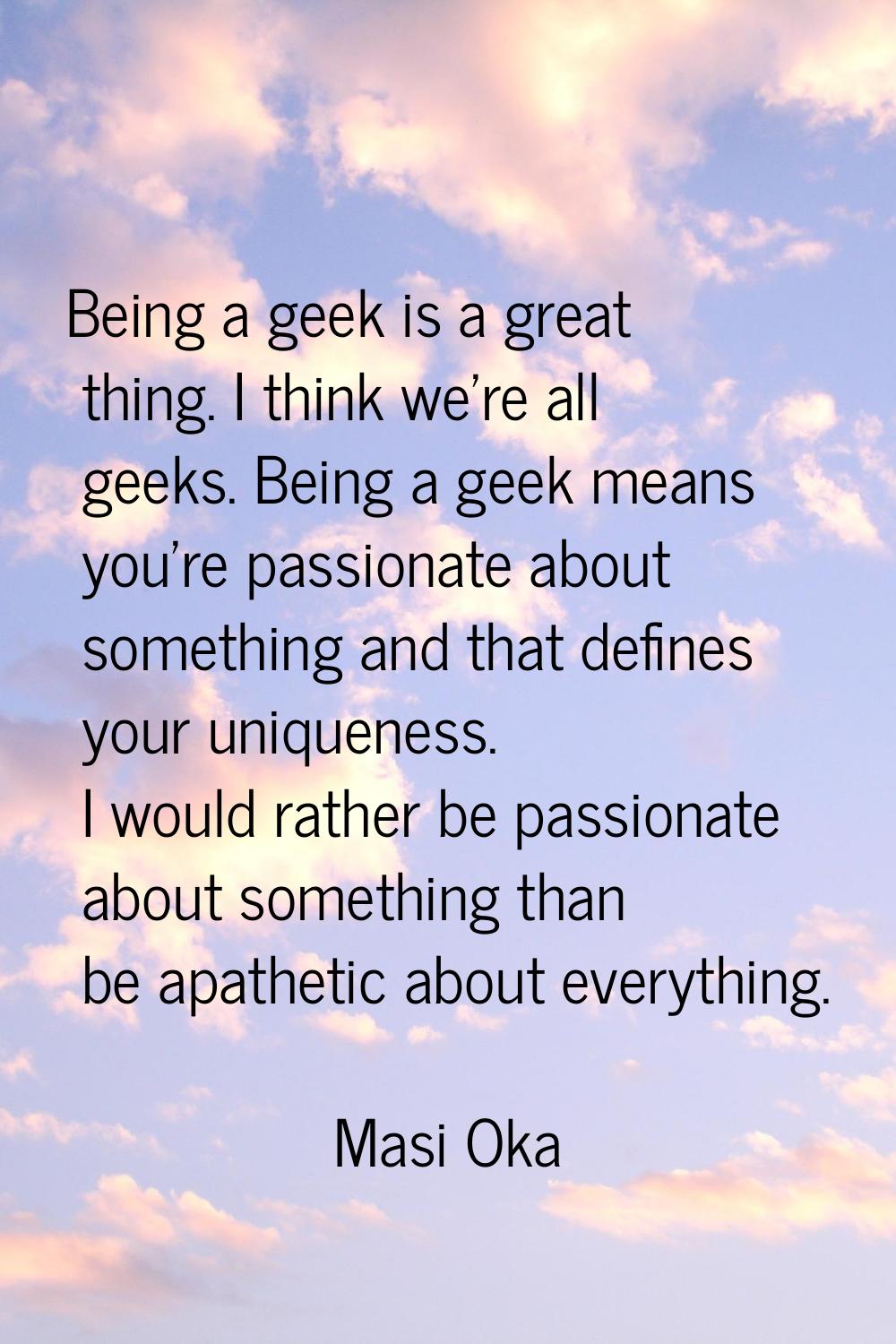 Being a geek is a great thing. I think we're all geeks. Being a geek means you're passionate about 