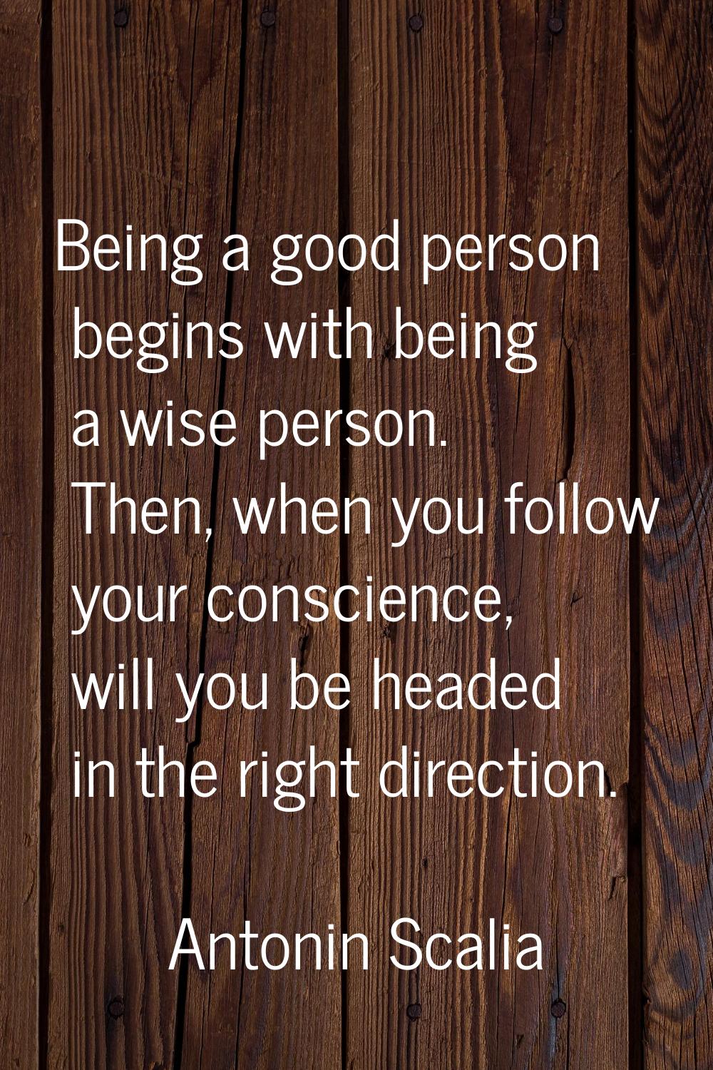 Being a good person begins with being a wise person. Then, when you follow your conscience, will yo