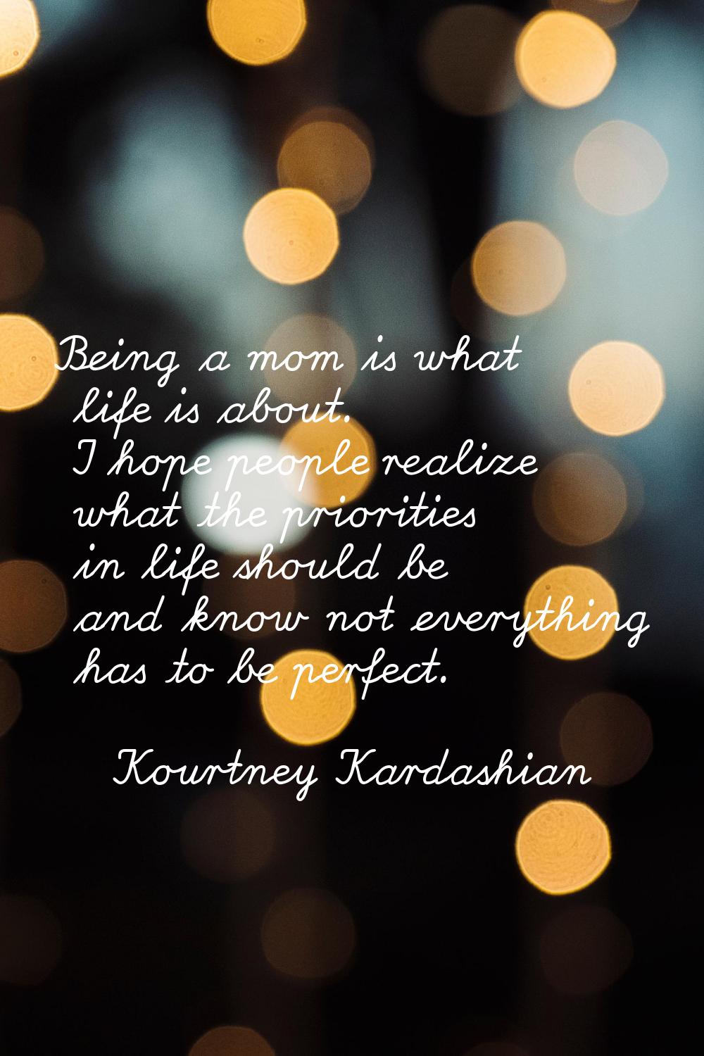 Being a mom is what life is about. I hope people realize what the priorities in life should be and 