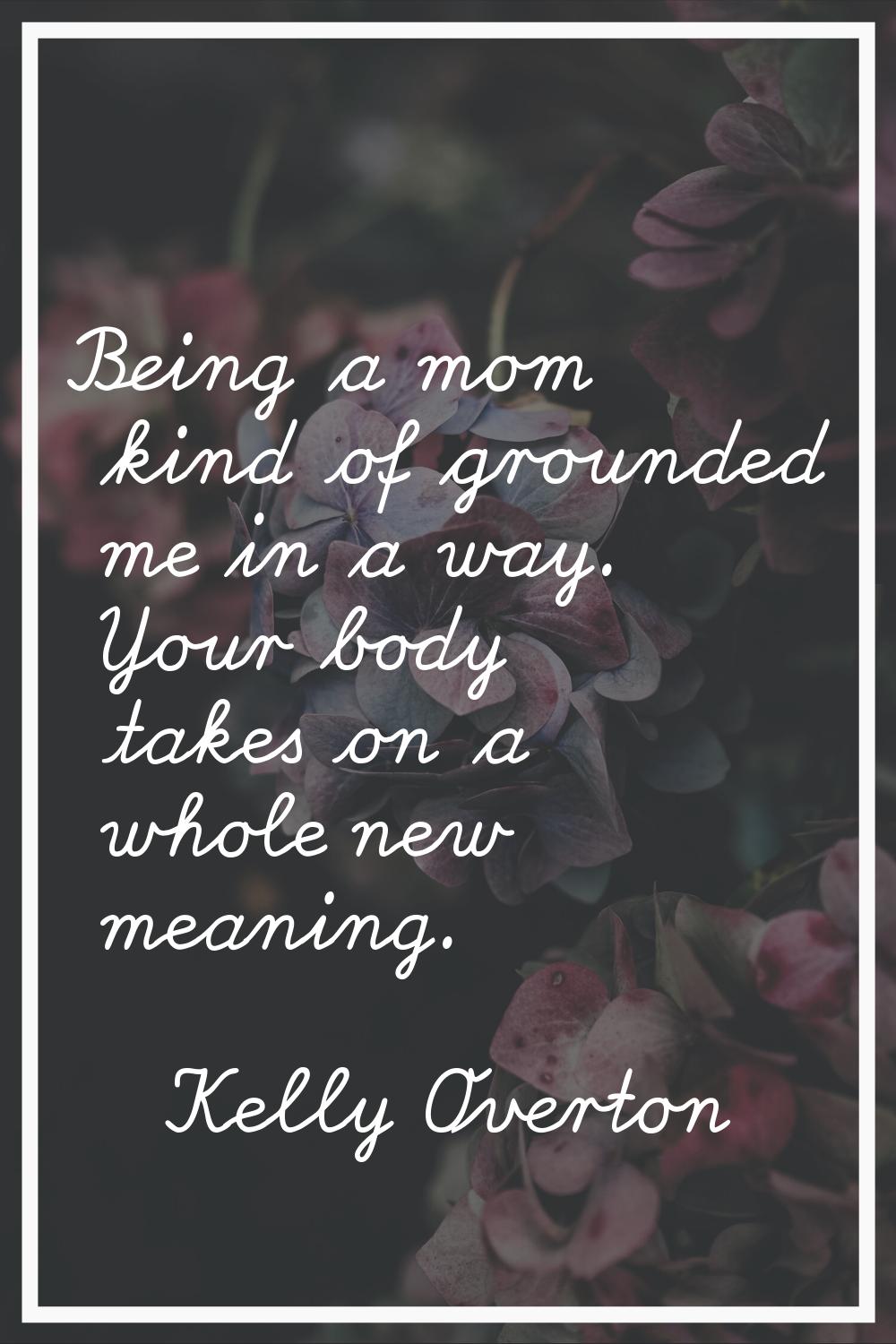Being a mom kind of grounded me in a way. Your body takes on a whole new meaning.