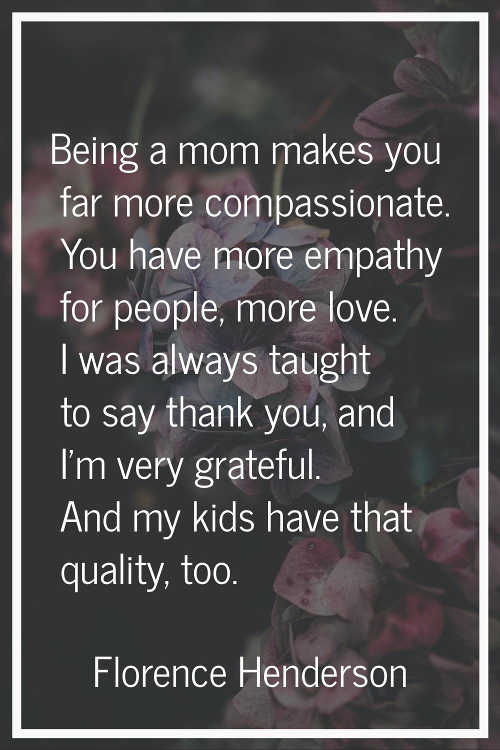 Being a mom makes you far more compassionate. You have more empathy for people, more love. I was al