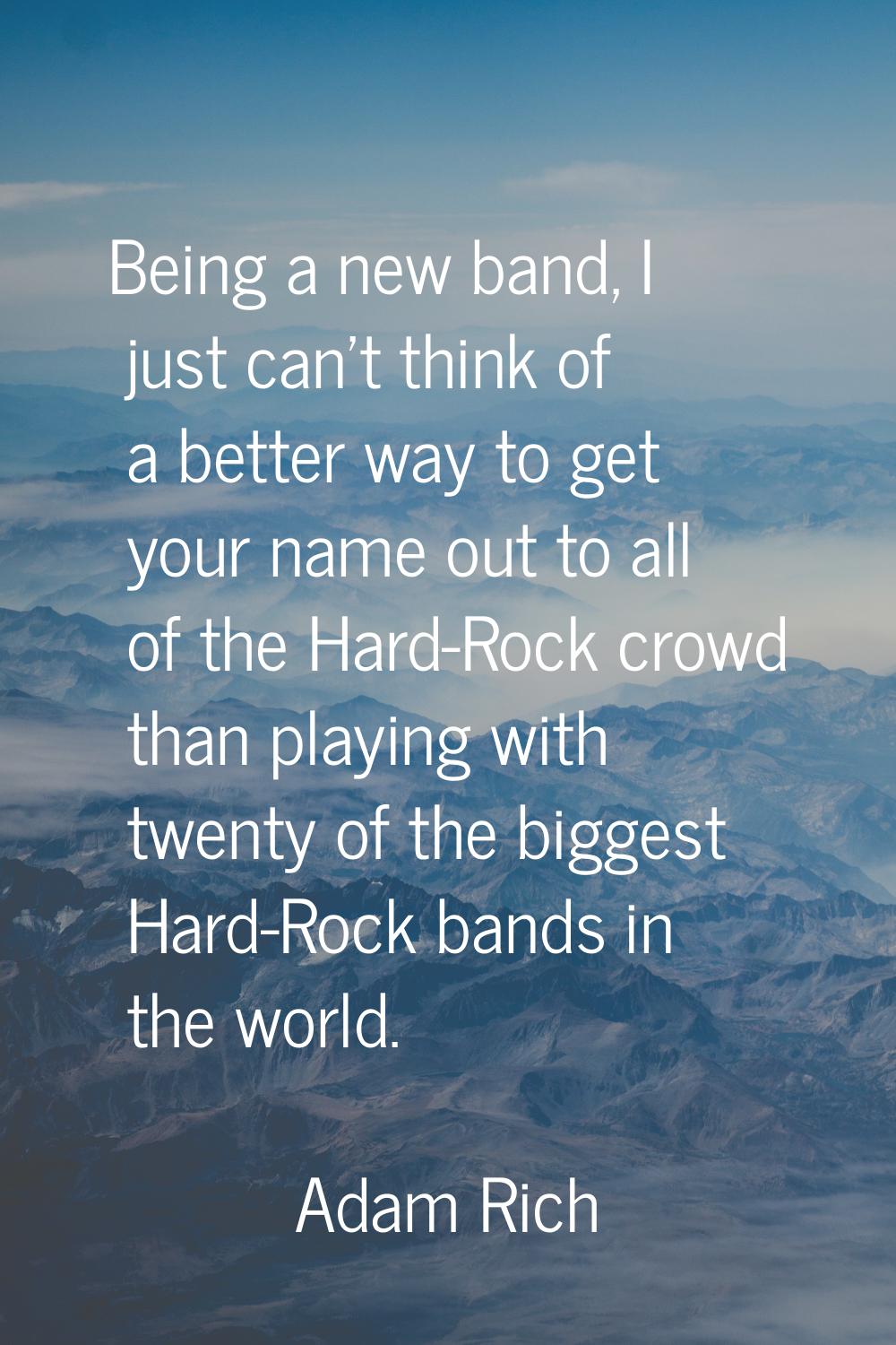 Being a new band, I just can't think of a better way to get your name out to all of the Hard-Rock c