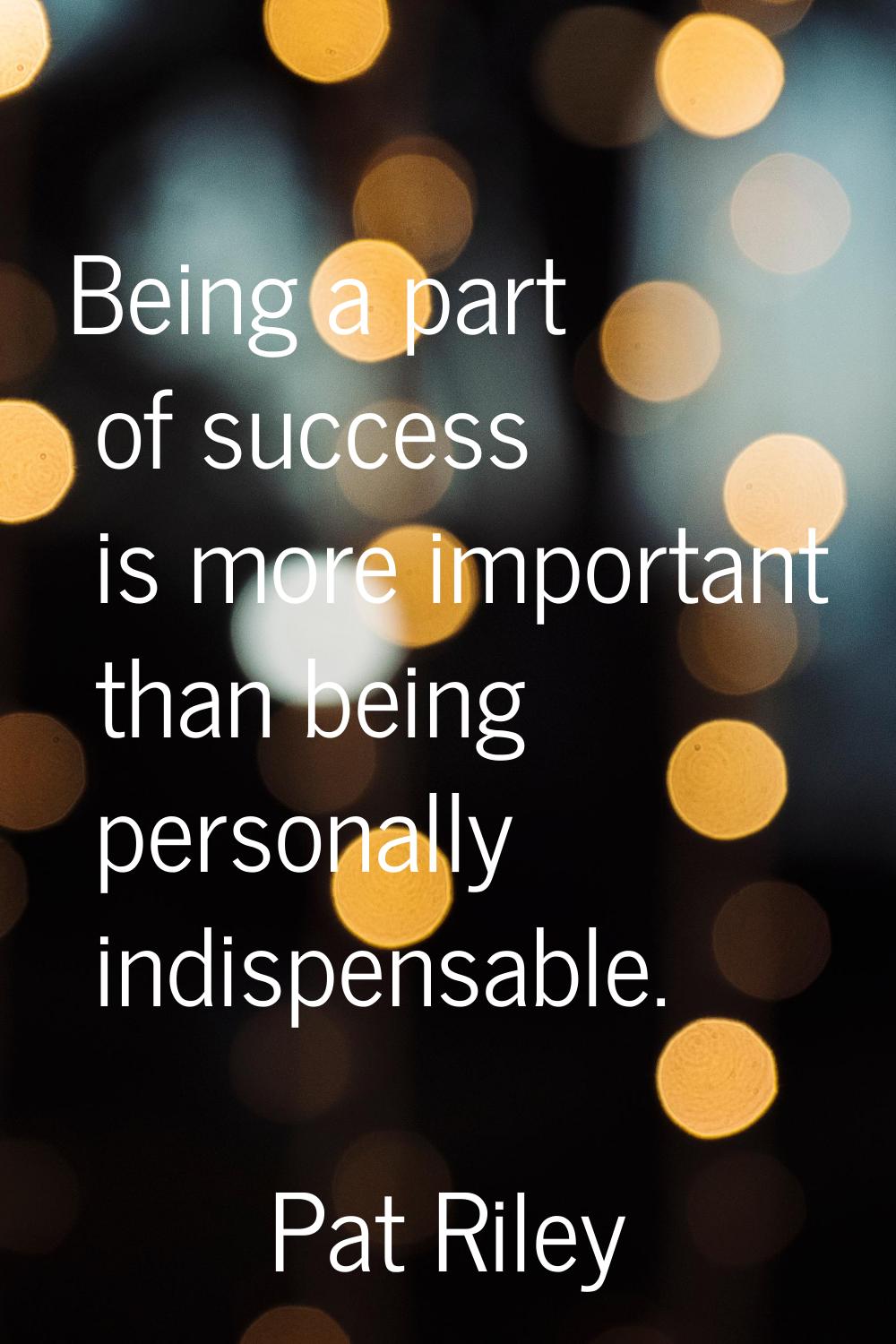 Being a part of success is more important than being personally indispensable.