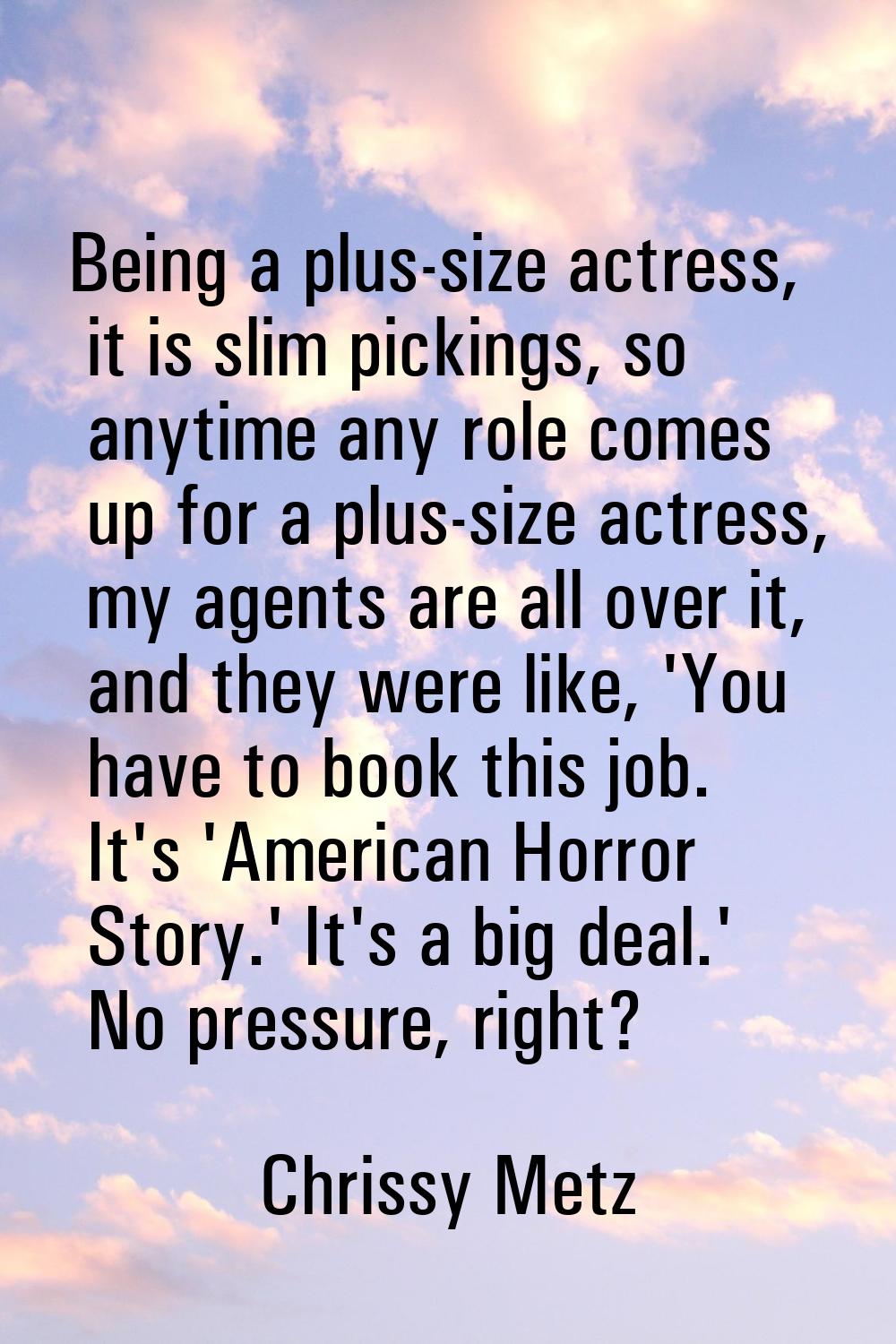 Being a plus-size actress, it is slim pickings, so anytime any role comes up for a plus-size actres