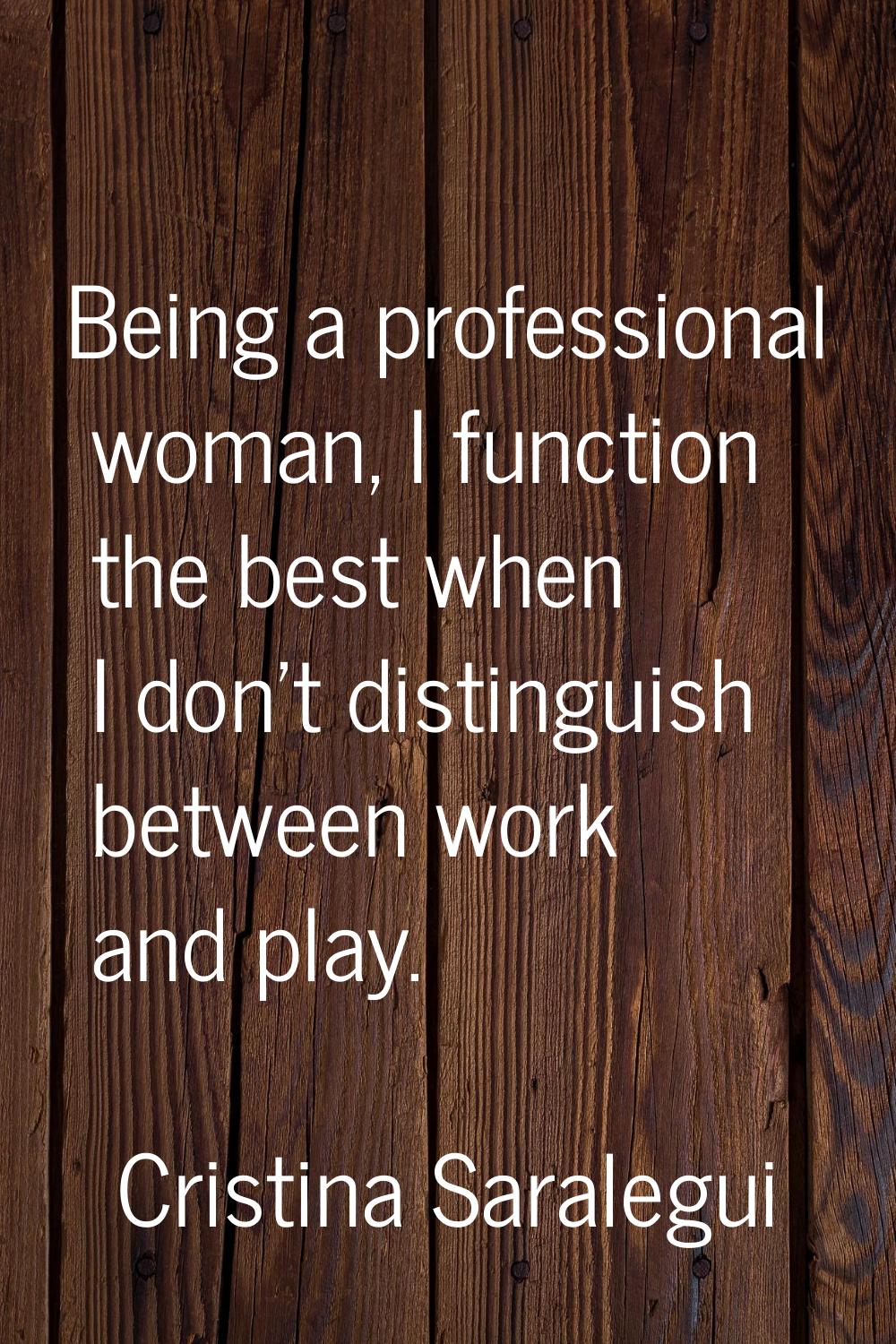 Being a professional woman, I function the best when I don't distinguish between work and play.