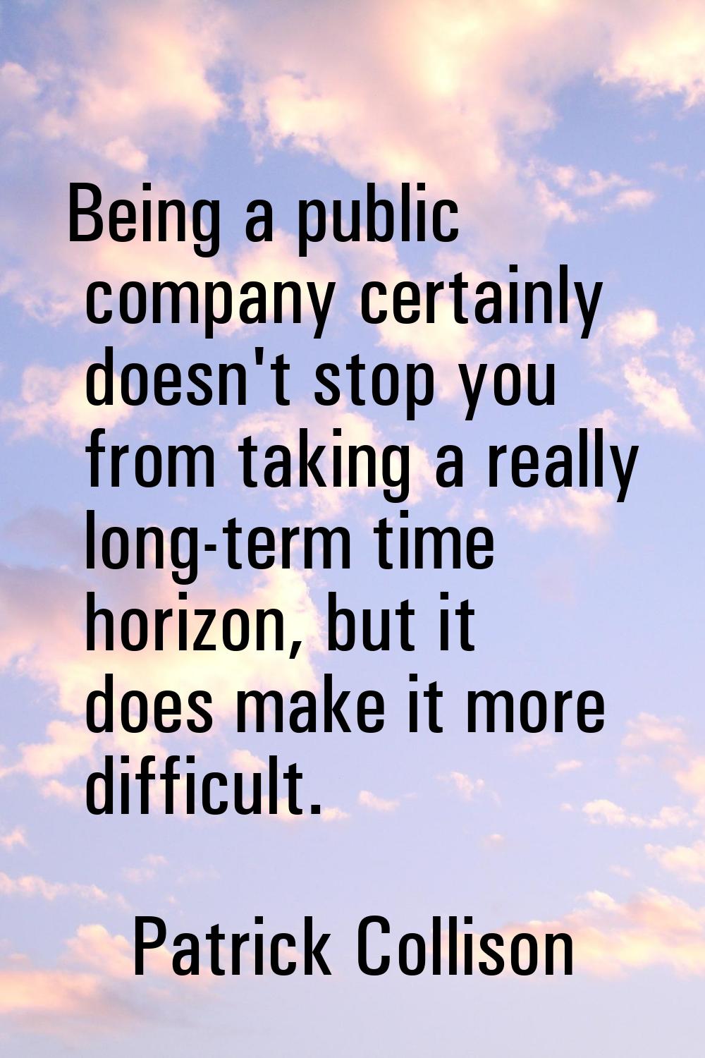 Being a public company certainly doesn't stop you from taking a really long-term time horizon, but 