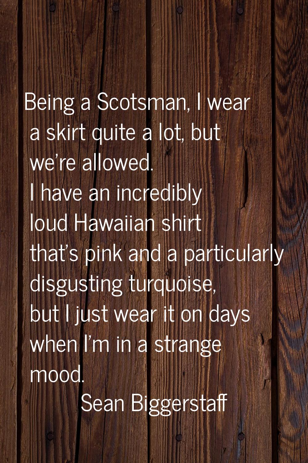 Being a Scotsman, I wear a skirt quite a lot, but we're allowed. I have an incredibly loud Hawaiian