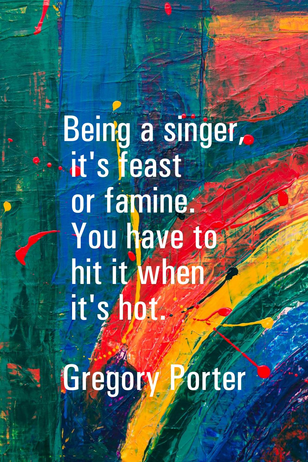 Being a singer, it's feast or famine. You have to hit it when it's hot.