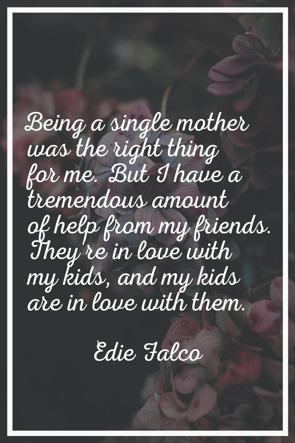 Being a single mother was the right thing for me. But I have a tremendous amount of help from my fr