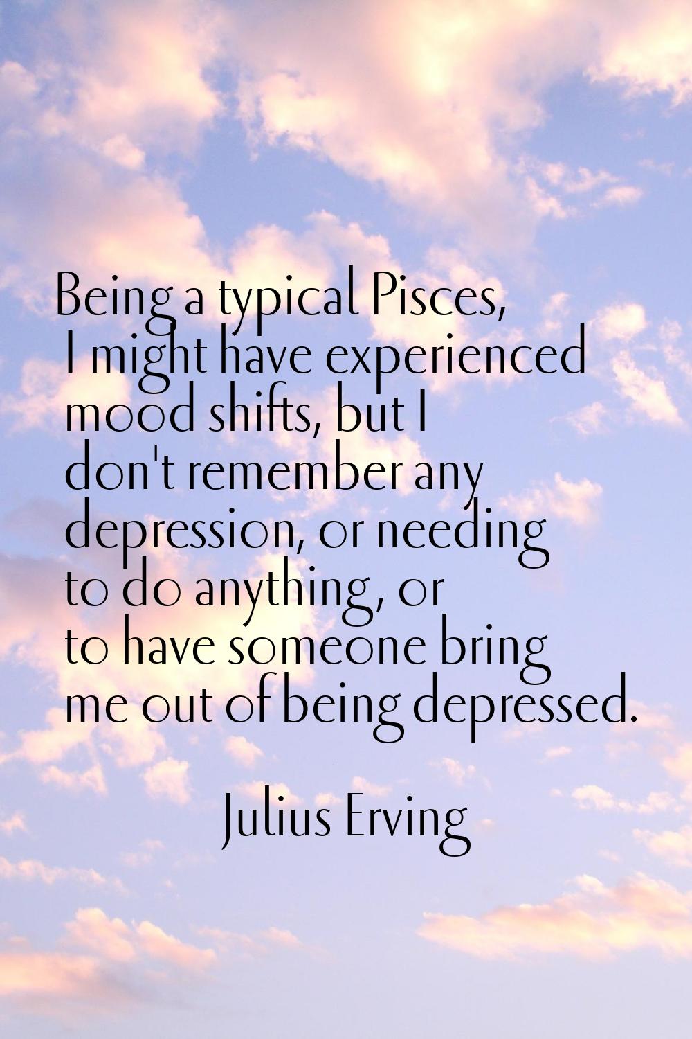 Being a typical Pisces, I might have experienced mood shifts, but I don't remember any depression, 