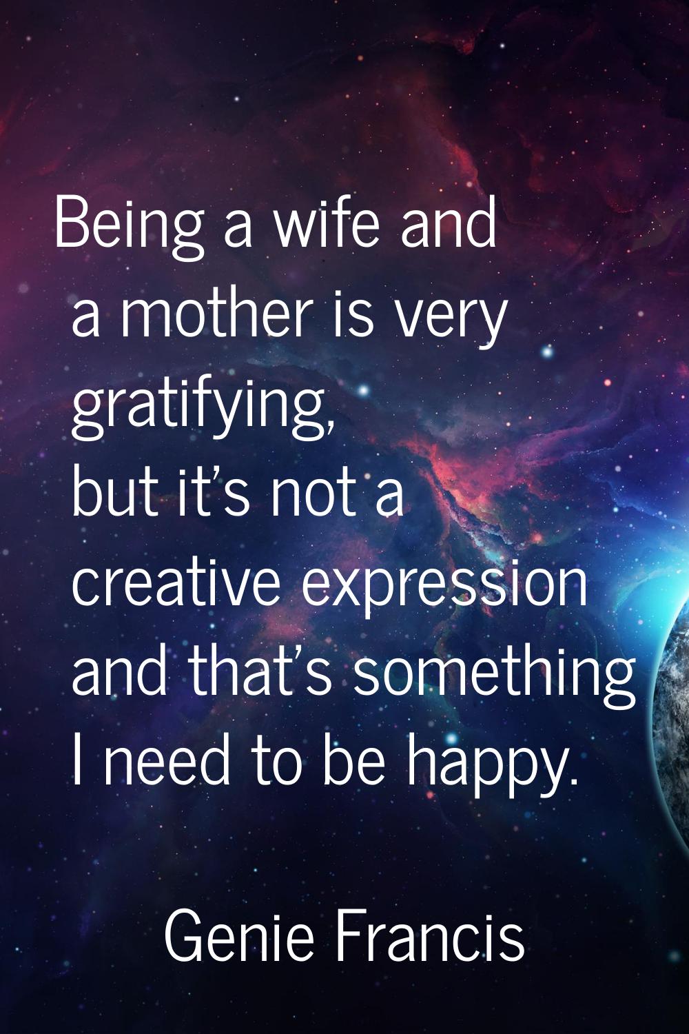 Being a wife and a mother is very gratifying, but it's not a creative expression and that's somethi