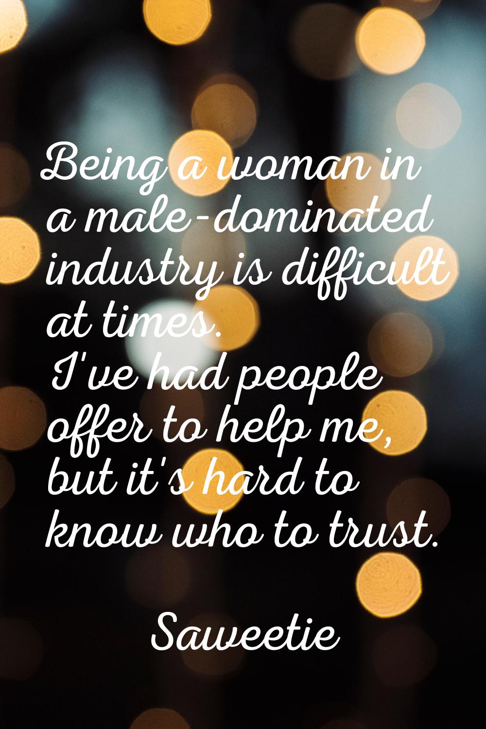 Being a woman in a male-dominated industry is difficult at times. I've had people offer to help me,