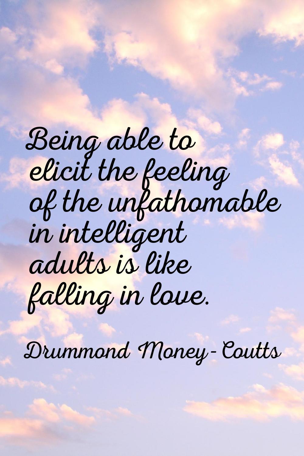 Being able to elicit the feeling of the unfathomable in intelligent adults is like falling in love.