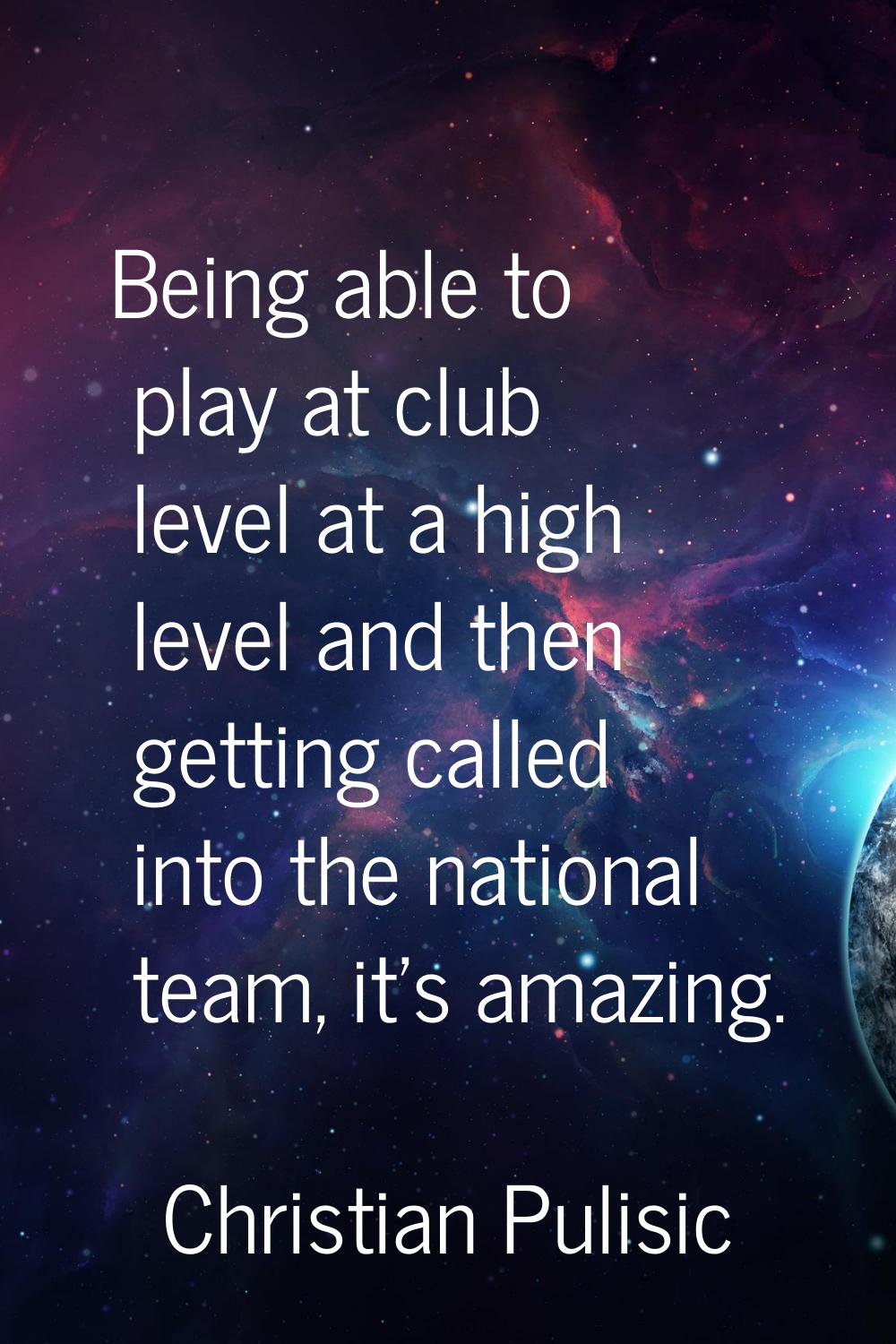 Being able to play at club level at a high level and then getting called into the national team, it