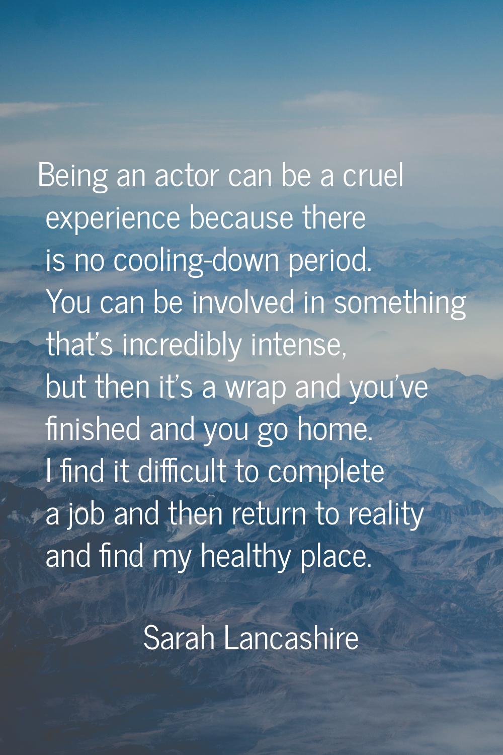 Being an actor can be a cruel experience because there is no cooling-down period. You can be involv