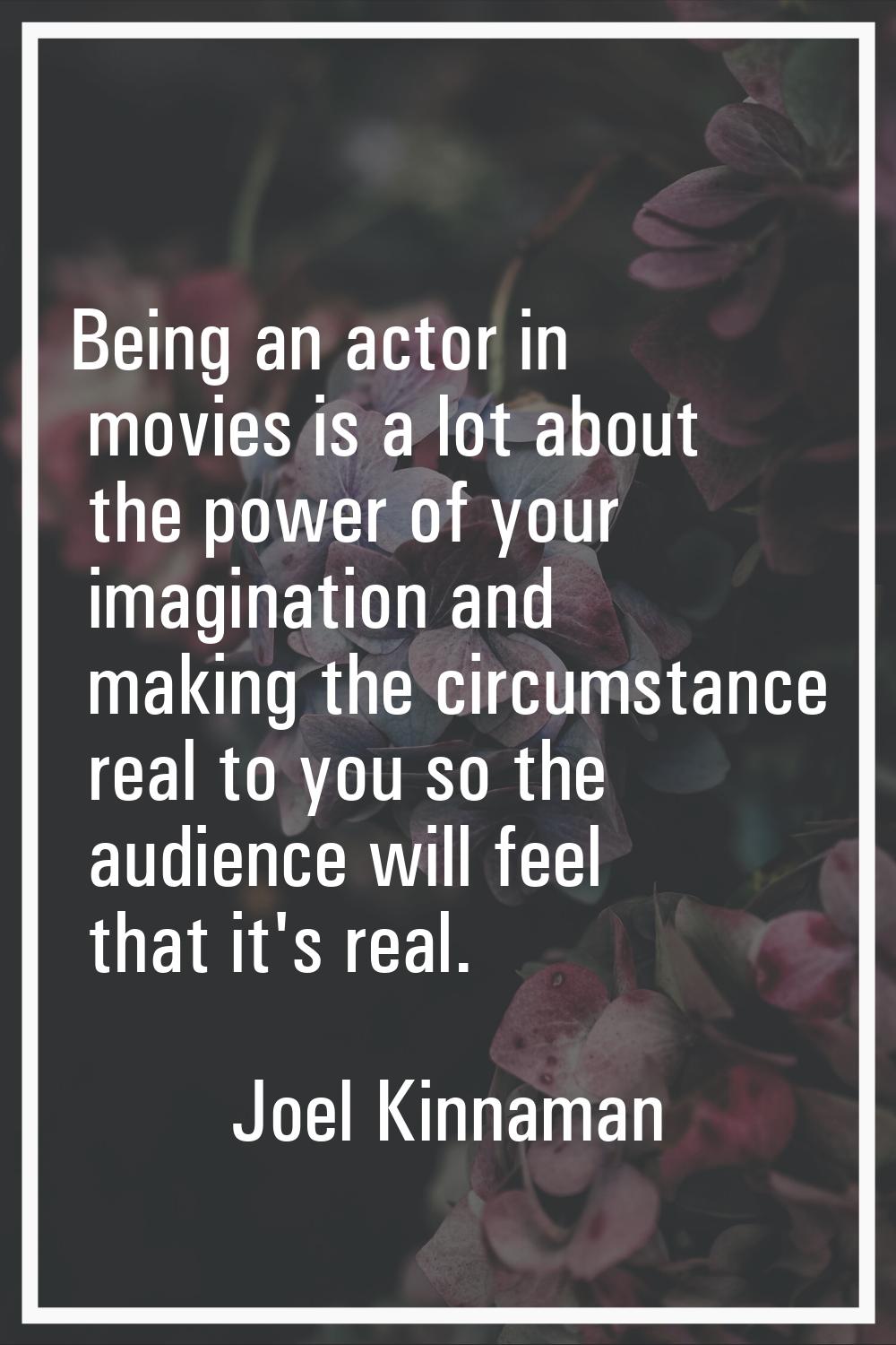 Being an actor in movies is a lot about the power of your imagination and making the circumstance r