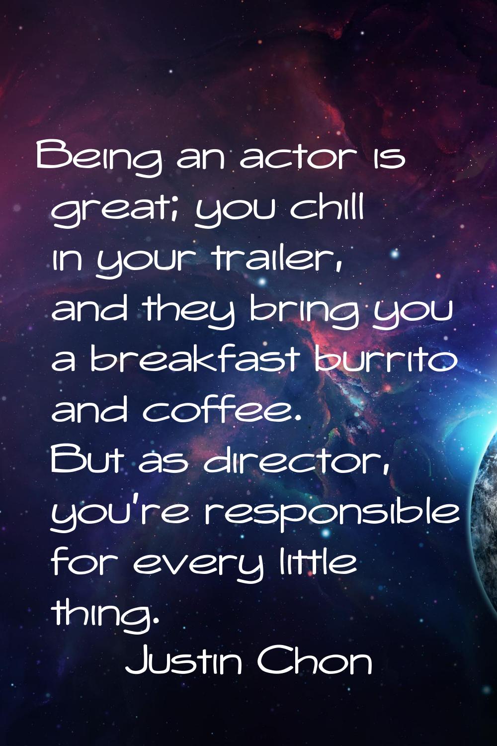 Being an actor is great; you chill in your trailer, and they bring you a breakfast burrito and coff