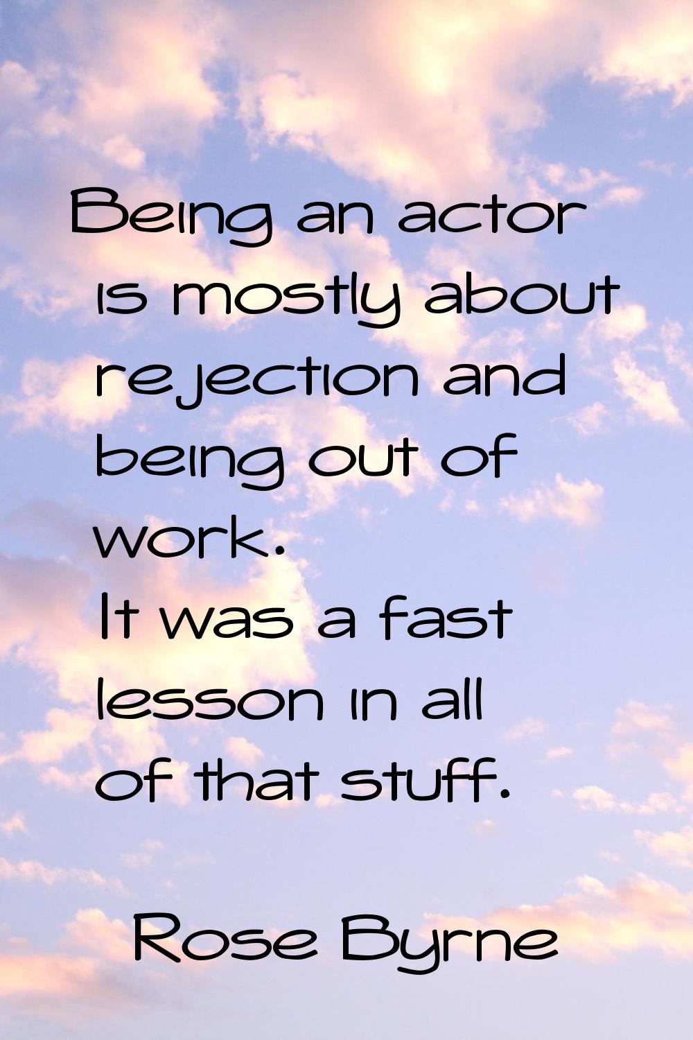 Being an actor is mostly about rejection and being out of work. It was a fast lesson in all of that