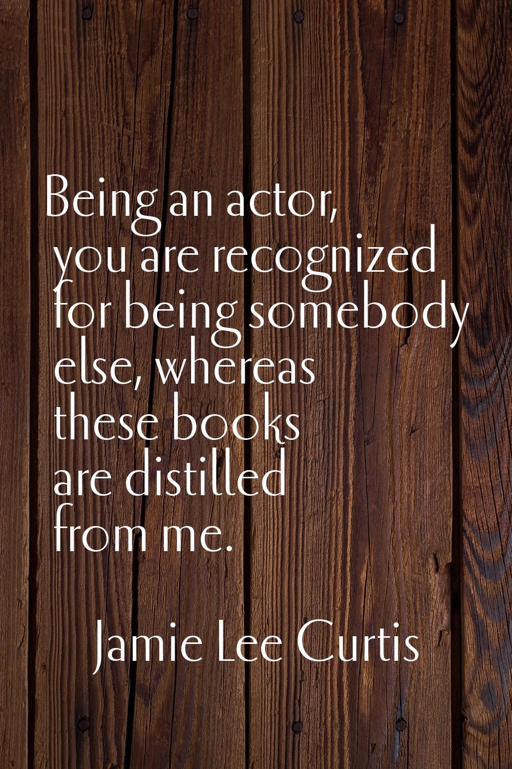 Being an actor, you are recognized for being somebody else, whereas these books are distilled from 