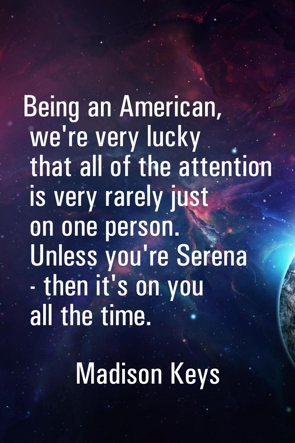 Being an American, we're very lucky that all of the attention is very rarely just on one person. Un