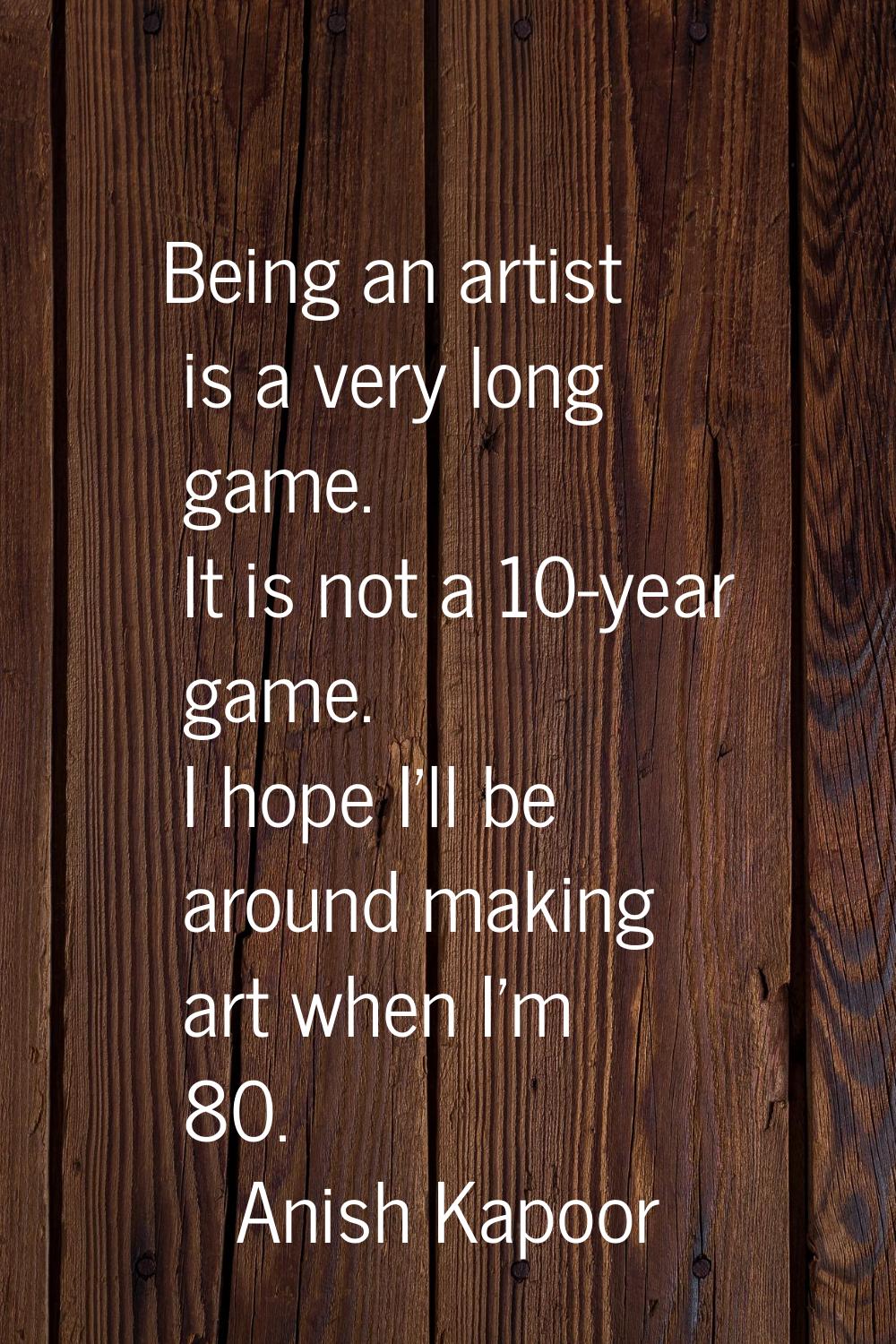 Being an artist is a very long game. It is not a 10-year game. I hope I'll be around making art whe