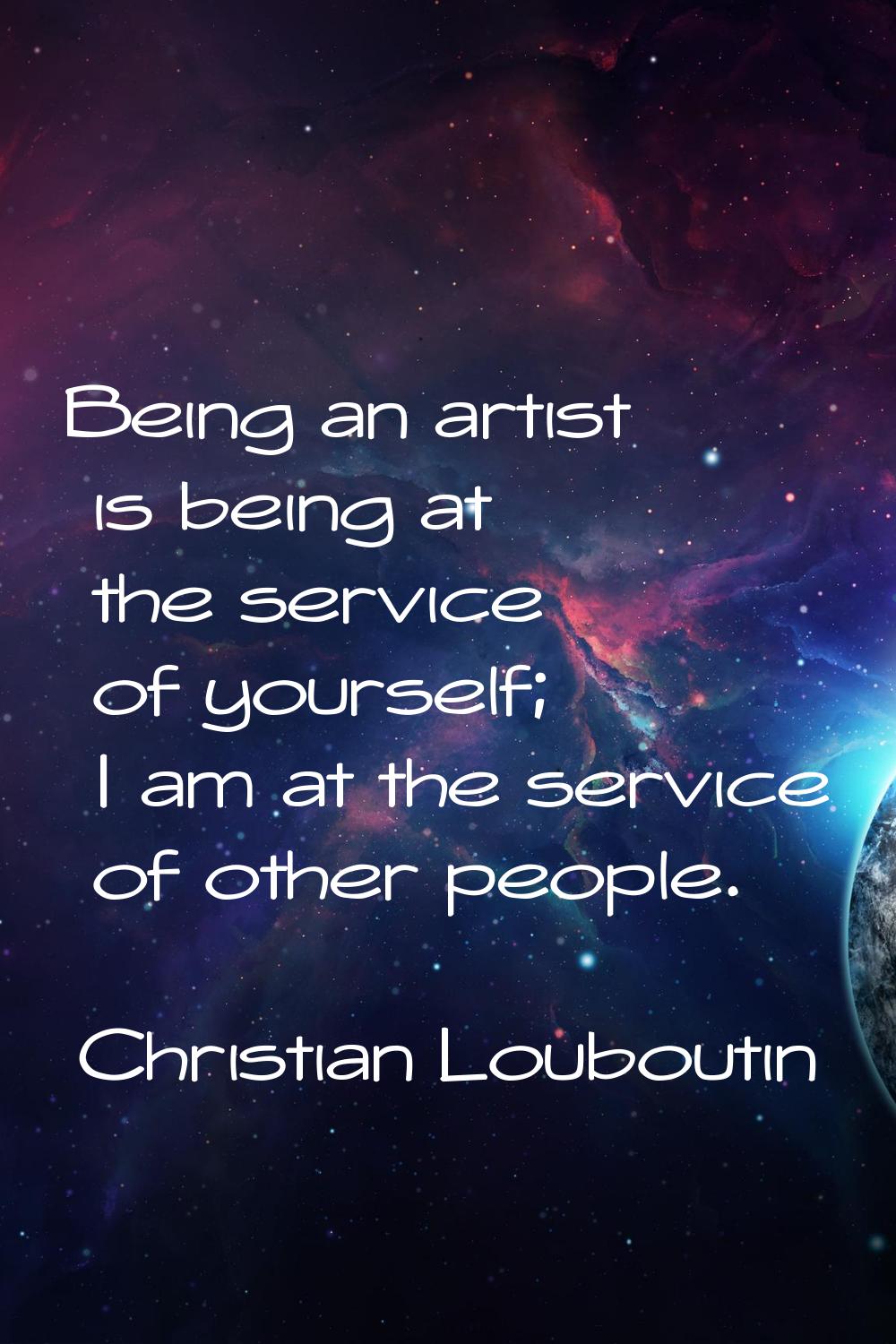Being an artist is being at the service of yourself; I am at the service of other people.