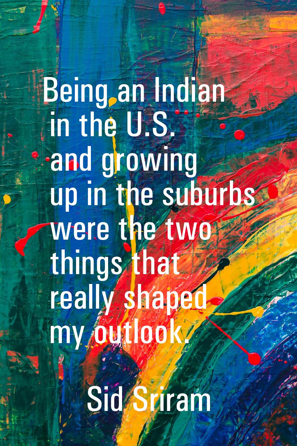 Being an Indian in the U.S. and growing up in the suburbs were the two things that really shaped my