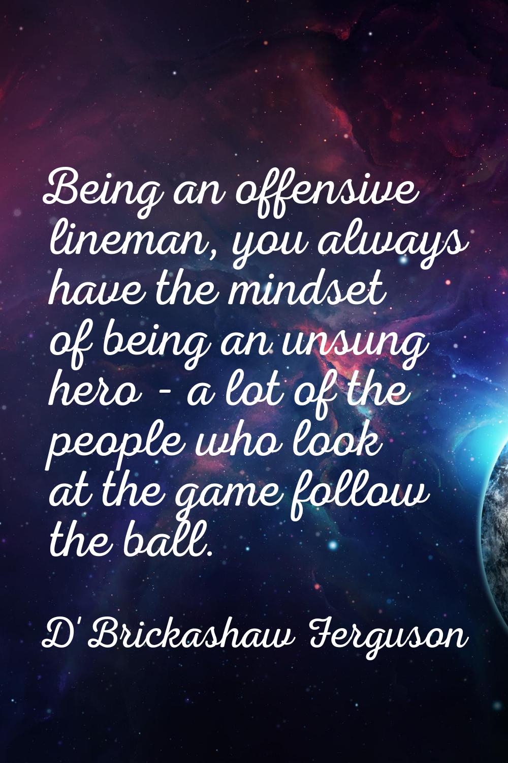 Being an offensive lineman, you always have the mindset of being an unsung hero - a lot of the peop