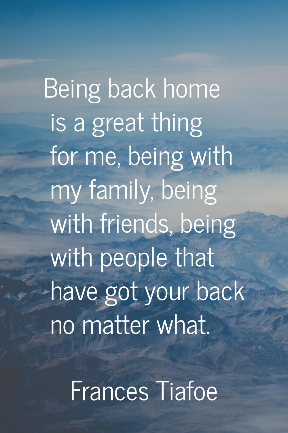 Being back home is a great thing for me, being with my family, being with friends, being with peopl