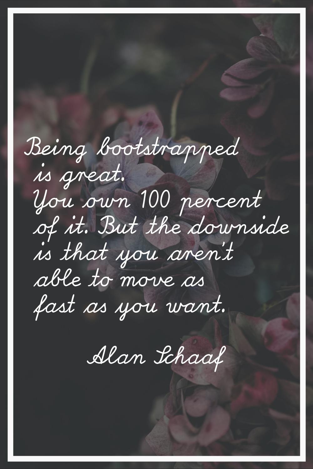 Being bootstrapped is great. You own 100 percent of it. But the downside is that you aren't able to