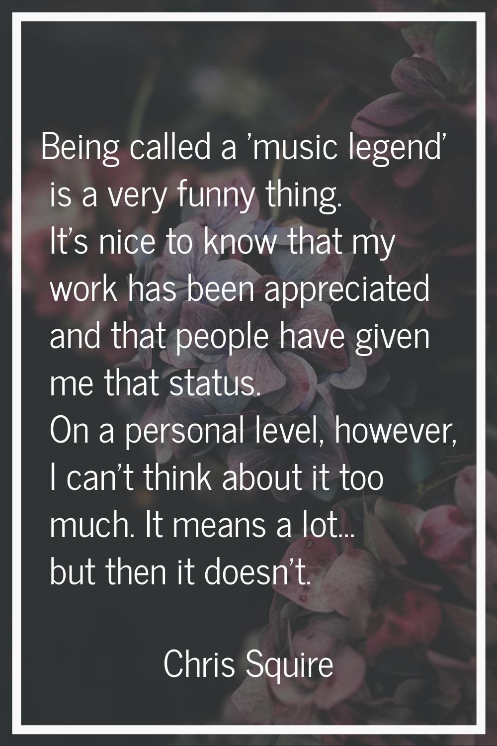 Being called a 'music legend' is a very funny thing. It's nice to know that my work has been apprec
