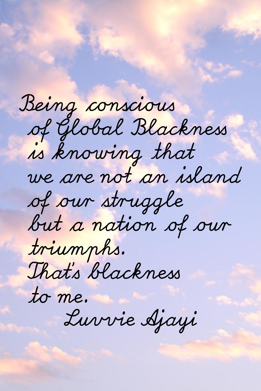 Being conscious of Global Blackness is knowing that we are not an island of our struggle but a nati